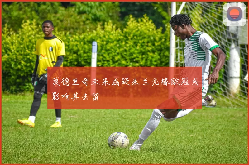 莫德里奇未来成疑米兰无缘欧冠或影响其去留