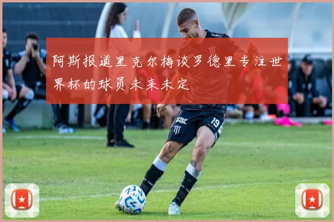 阿斯报道里克尔梅谈罗德里专注世界杯的球员未来未定