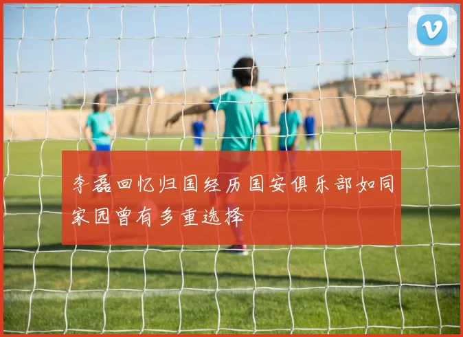 李磊回忆归国经历国安俱乐部如同家园曾有多重选择
