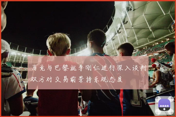马竞与巴黎就李刚仁进行深入谈判双方对交易前景持乐观态度