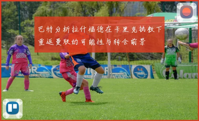 巴特分析拉什福德在卡里克执教下重返曼联的可能性与转会前景
