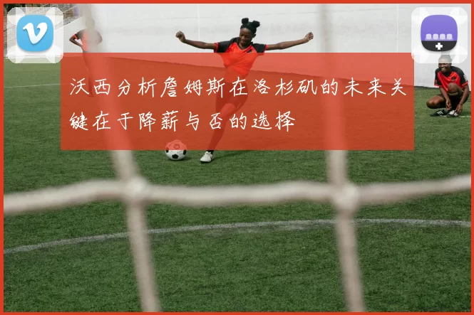 沃西分析詹姆斯在洛杉矶的未来关键在于降薪与否的选择