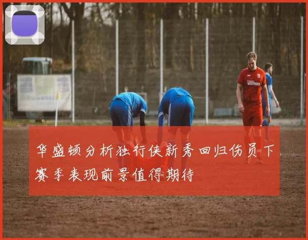 华盛顿分析独行侠新秀回归伤员下赛季表现前景值得期待
