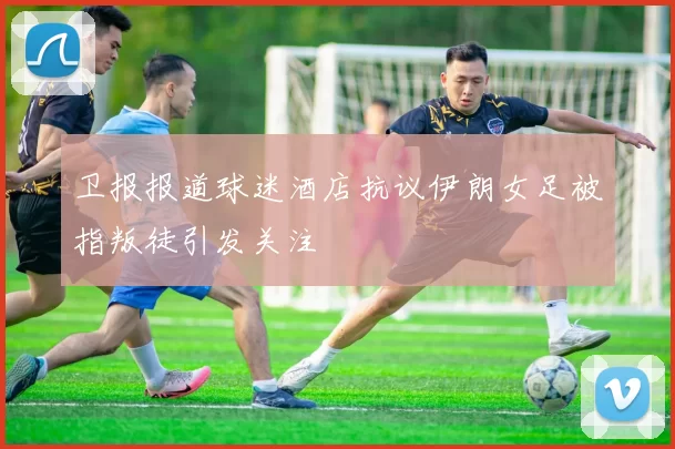 卫报报道球迷酒店抗议伊朗女足被指叛徒引发关注