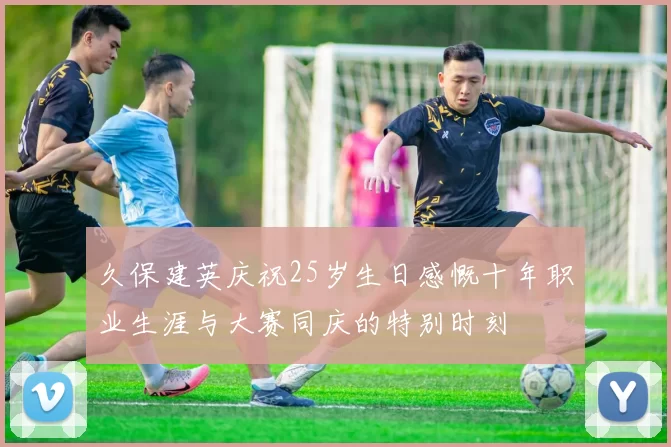 久保建英庆祝25岁生日感慨十年职业生涯与大赛同庆的特别时刻