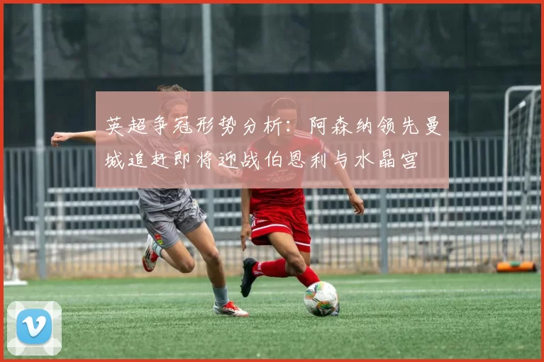 英超争冠形势分析：阿森纳领先曼城追赶即将迎战伯恩利与水晶宫