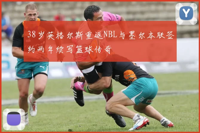 38岁英格尔斯重返NBL与墨尔本联签约两年续写篮球传奇