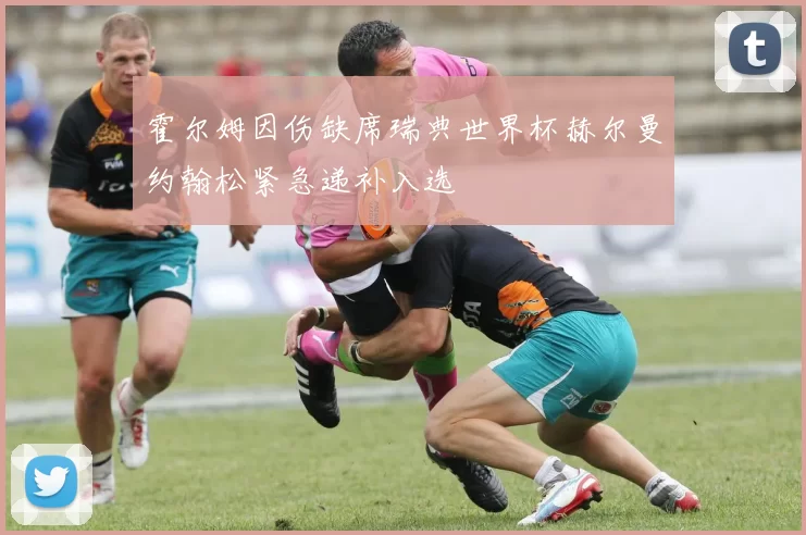 霍尔姆因伤缺席瑞典世界杯赫尔曼约翰松紧急递补入选