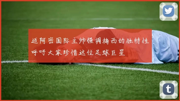 迈阿密国际主帅强调梅西的独特性呼吁大家珍惜这位足球巨星