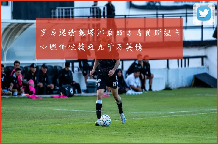 罗马诺透露塔帅看好吉马良斯纽卡心理价位接近九千万英镑