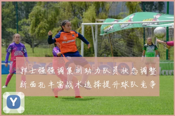 郭士强强调集训助力队员状态调整新面孔丰富战术选择提升球队竞争力