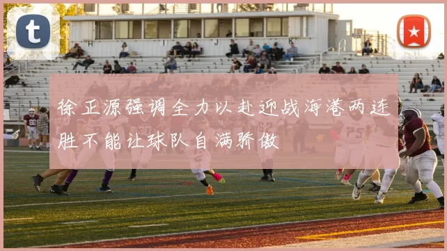 徐正源强调全力以赴迎战海港两连胜不能让球队自满骄傲