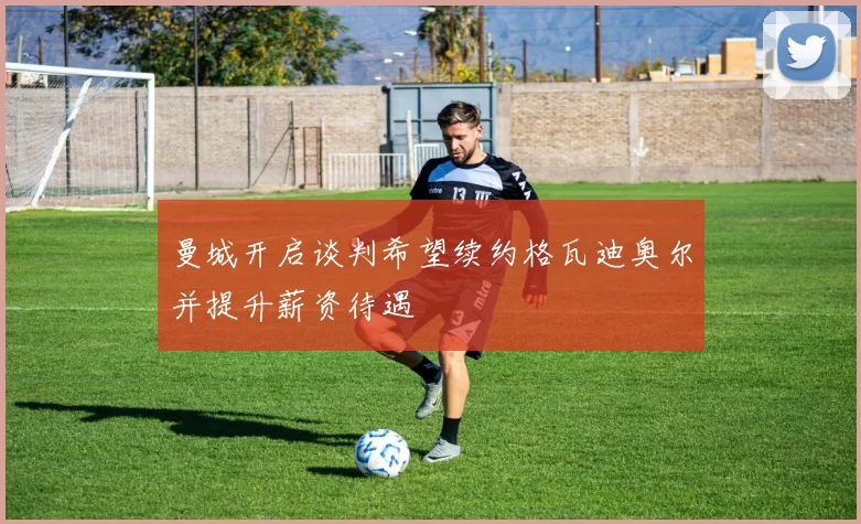 曼城开启谈判希望续约格瓦迪奥尔并提升薪资待遇